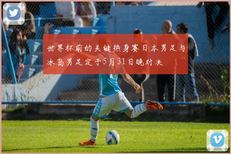 世界杯前的关键热身赛日本男足与冰岛男足定于5月31日晚对决