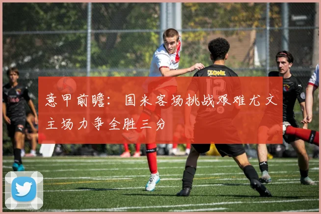 意甲前瞻：国米客场挑战艰难尤文主场力争全胜三分