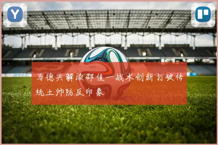 马德兴解读邵佳一战术创新打破传统土帅防反印象
