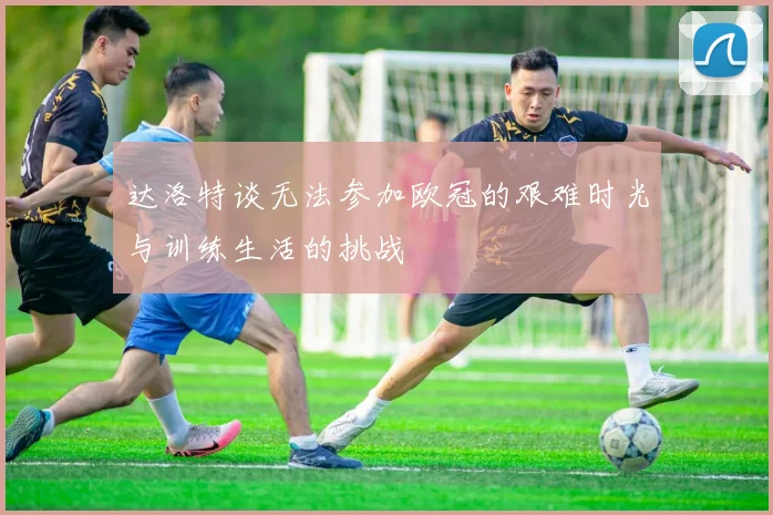 达洛特谈无法参加欧冠的艰难时光与训练生活的挑战