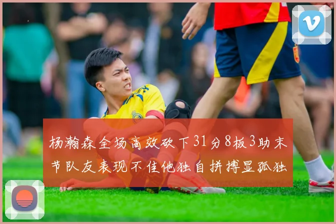 杨瀚森全场高效砍下31分8板3助末节队友表现不佳他独自拼搏显孤独