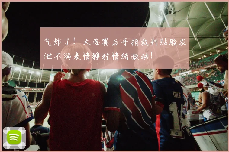 气炸了！大洛赛后手指裁判贴脸发泄不满表情狰狞情绪激动！