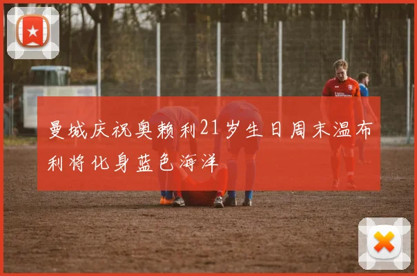 曼城庆祝奥赖利21岁生日周末温布利将化身蓝色海洋