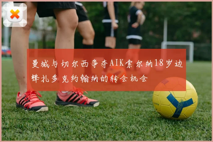 曼城与切尔西争夺AIK索尔纳18岁边锋扎多克约翰纳的转会机会