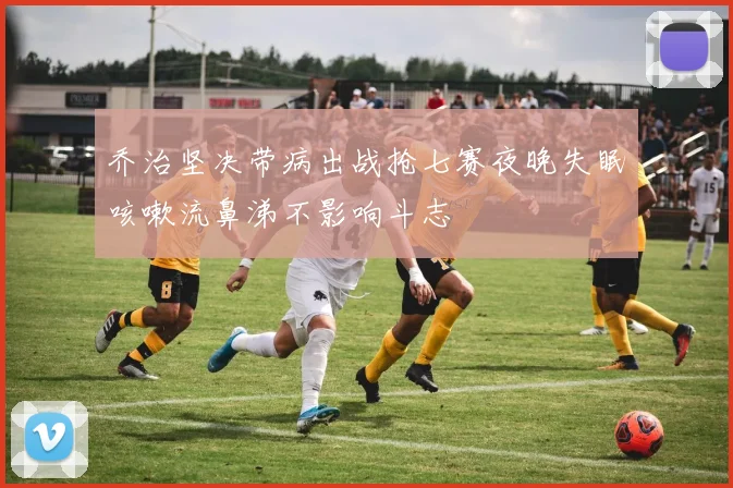 乔治坚决带病出战抢七赛夜晚失眠咳嗽流鼻涕不影响斗志