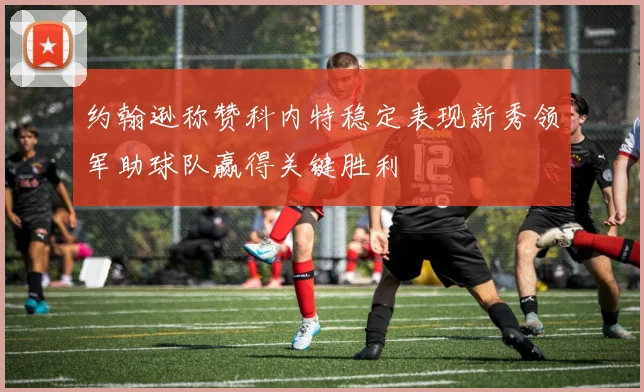 约翰逊称赞科内特稳定表现新秀领军助球队赢得关键胜利