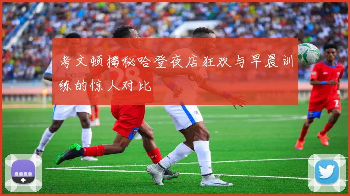 考文顿揭秘哈登夜店狂欢与早晨训练的惊人对比