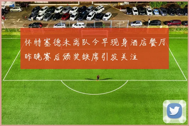 怀特塞德未离队今早现身酒店餐厅昨晚赛后颁奖缺席引发关注