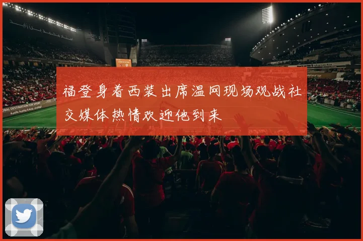 福登身着西装出席温网现场观战社交媒体热情欢迎他到来