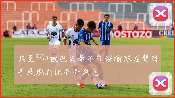 武圣SGA被包夹毫不气馁输球后赞对手展现科比乔丹风范