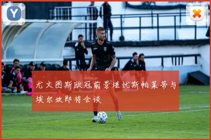 尤文图斯欧冠前景堪忧斯帕莱蒂与埃尔坎即将会谈