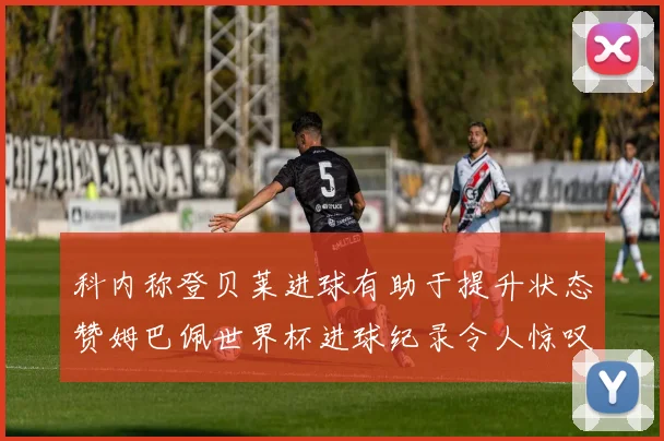 科内称登贝莱进球有助于提升状态赞姆巴佩世界杯进球纪录令人惊叹