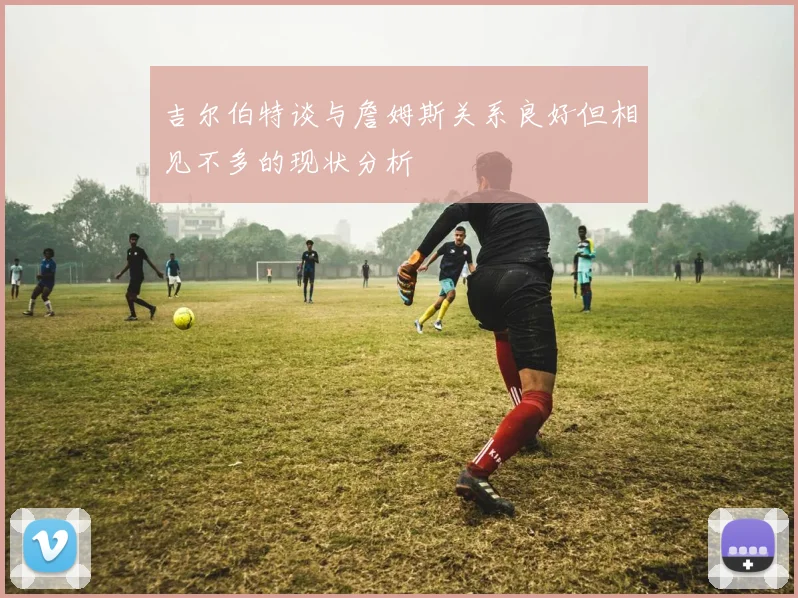 吉尔伯特谈与詹姆斯关系良好但相见不多的现状分析