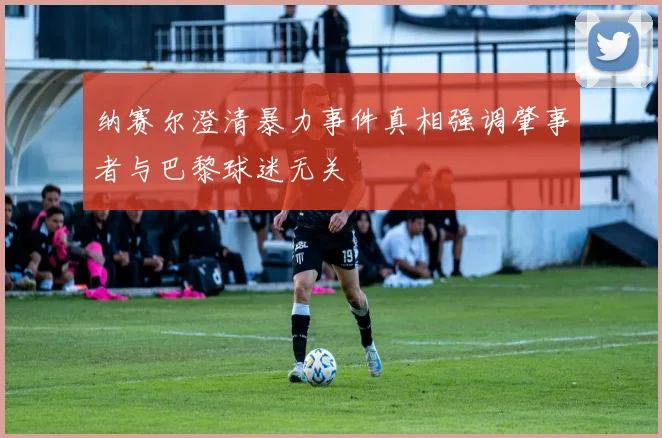 纳赛尔澄清暴力事件真相强调肇事者与巴黎球迷无关