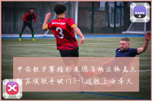 申花教学赛精彩表现马纳法韩嘉文阿苏埃联手破门3-1战胜上海泽天